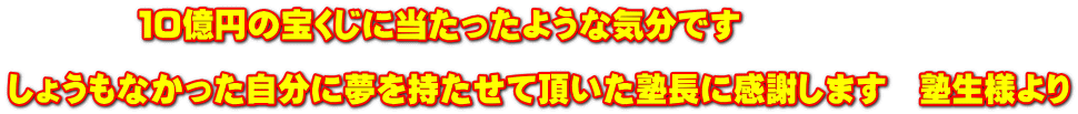 　　　　１０億円の宝くじに当たったような気分です  しょうもなかった自分に夢を持たせて頂いた塾長に感謝します　塾生様より